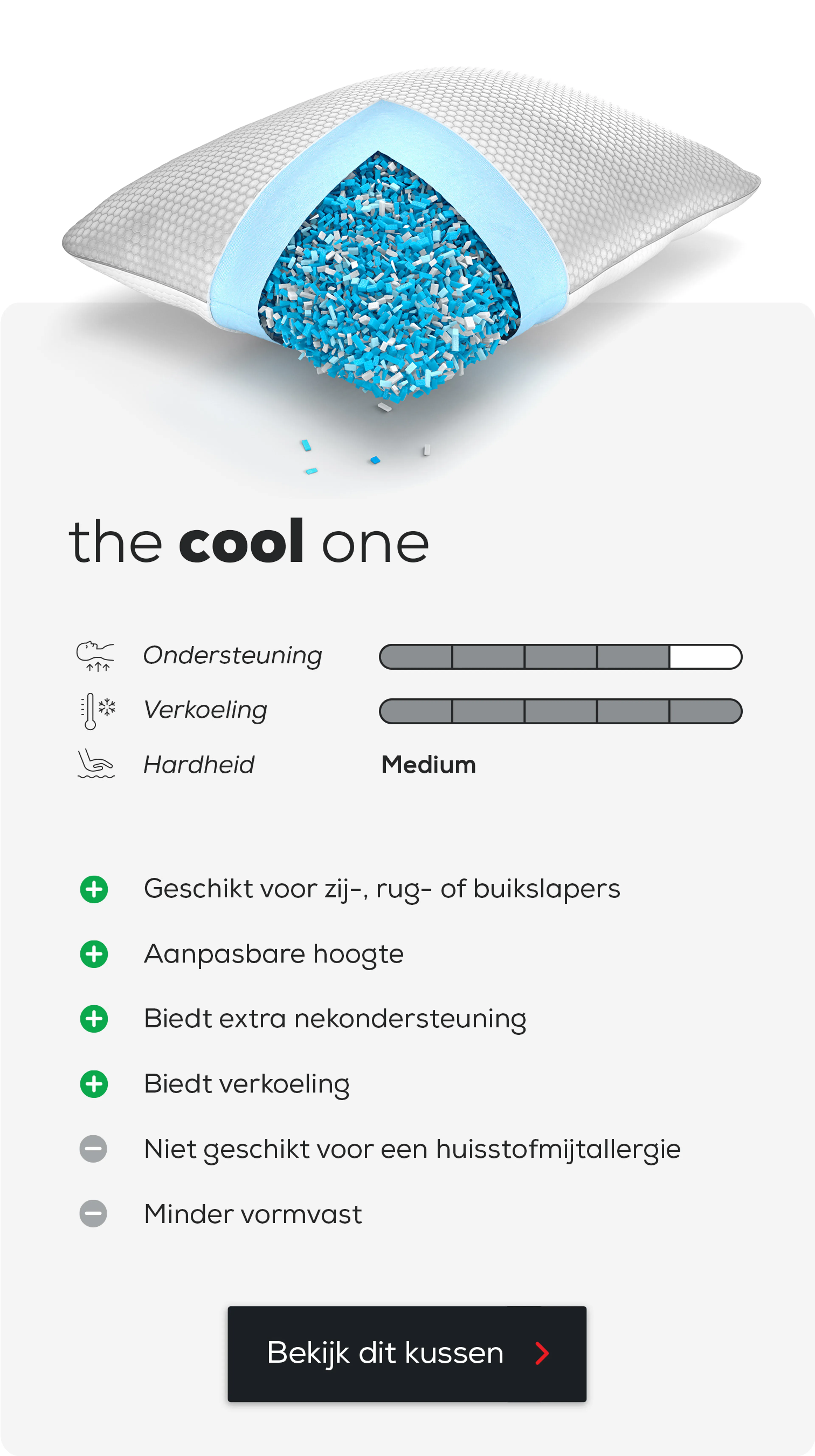 Hoofdkussen The Cool One.
Geschikt voor zij-, rug- of buikslapers.
Aanpasbare hoogte.
Biedt extra nekondersteuning.
Biedt verkoeling.
Niet geschikt voor een huisstofmijtallergie.
Minder vormvast.
